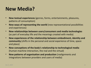New Media? New textual experiences  (genres, forms, entertainments, pleasures, patterns of consumption) New ways of representing the world  (new representational possibilities and experiences)  New relationships between users/consumers and media technologies  (as part of everyday life and the meanings created with media)  New experiences of the relationship between embodiment, identity and community  (shifts in the personal and social experience of time, space and place)  New conceptions of the body’s relationship to technological media  (human-machine interaction, the real and the virtual)  New patterns of organisation and production  (realignments and integrations between providers and users of media) Jun 7, 2009 