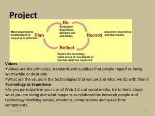 Project   Values Values are the principles, standards and qualities that people regard as being worthwhile or desirable What are the values in the technologies that we use and what we do with them? Technology as Experience As you participate in your use of Web 2.0 and social media, try to think about what you are doing and what happens as relationships between people and technology involving senses, emotions, compositions and space-time components. Jun 7, 2009 