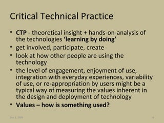 Critical Technical Practice CTP  - theoretical insight + hands-on-analysis of the technologies  ‘learning by doing’ get involved, participate, create look at how other people are using the technology the level of engagement, enjoyment of use, integration with everyday experiences, variability of use, or re-appropriation by users might be a typical way of measuring the values inherent in the design and deployment of technology Values – how is something used? Jun 7, 2009 
