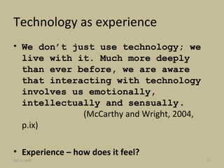 Technology as experience We don’t just use technology; we live with it. Much more deeply than ever before, we are aware that interacting with technology involves us emotionally, intellectually and sensually  .  (McCarthy and Wright, 2004, p.ix) Experience – how does it feel? Jun 7, 2009 