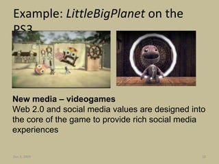 Example:  LittleBigPlanet  on the PS3 New media – videogames Web 2.0 and social media values are designed into the core of the game to provide rich social media experiences Jun 7, 2009 