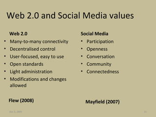 Web 2.0 and Social Media values Web 2.0 Many-to-many connectivity Decentralised control User-focused, easy to use Open standards Light administration Modifications and changes allowed Flew (2008) Social Media Participation Openness Conversation Community  Connectedness Mayfield (2007) Jun 7, 2009 