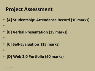 Project Assessment [A] Studentship: Attendance Record (10 marks) [B] Verbal Presentation (15 marks)   [C] Self-Evaluation  (15 marks)   [D] Web 2.0 Portfolio (60 marks) Jun 7, 2009 