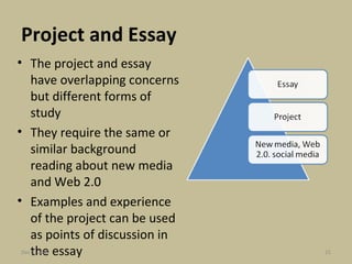 Project and Essay The project and essay have overlapping concerns but different forms of study They require the same or similar background reading about new media and Web 2.0 Examples and experience of the project can be used as points of discussion in the essay Jun 7, 2009 