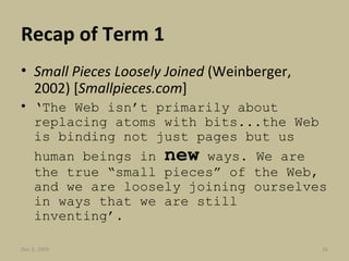 Recap of Term 1 Small Pieces Loosely Joined  (Weinberger, 2002)   [ Smallpieces.com ] ‘ The Web isn’t primarily about replacing atoms with bits...the Web is binding not just pages but us human beings in  new  ways. We are the true “small pieces” of the Web, and we are loosely joining ourselves in ways that we are still inventing’. Jun 7, 2009 