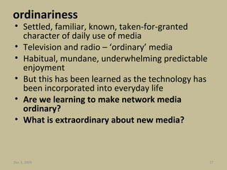 ordinariness Settled, familiar, known, taken-for-granted character of daily use of media Television and radio – ‘ordinary’ media Habitual, mundane, underwhelming predictable enjoyment But this has been learned as the technology has been incorporated into everyday life Are we learning to make network media ordinary? What is extraordinary about new media?  Jun 7, 2009 