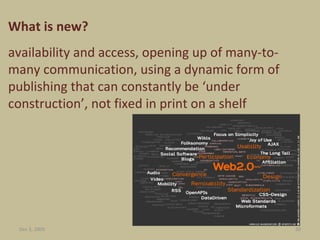 What is new?  availability and access, opening up of many-to-many communication, using a dynamic form of publishing that can constantly be ‘under construction’, not fixed in print on a shelf Jun 7, 2009 