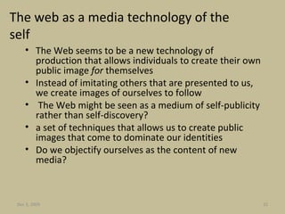 The web as a media technology of the self The Web seems to be a new technology of production that allows individuals to create their own public image  for  themselves   Instead of imitating others that are presented to us, we create images of ourselves to follow The Web might be seen as a medium of self-publicity rather than self-discovery? a set of techniques that allows us to create public images that come to dominate our identities Do we objectify ourselves as the content of new media? Jun 7, 2009 