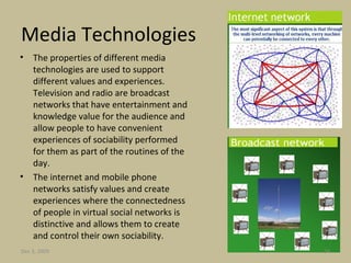 Media Technologies The properties of different media technologies are used to support different values and experiences. Television and radio are broadcast networks that have entertainment and knowledge value for the audience and allow people to have convenient experiences of sociability performed for them as part of the routines of the day.  The internet and mobile phone networks satisfy values and create experiences where the connectedness of people in virtual social networks is distinctive and allows them to create and control their own sociability. Jun 7, 2009 