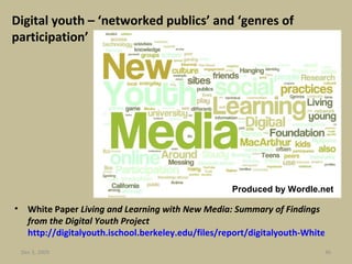 Digital youth – ‘networked publics’ and ‘genres of participation’ White Paper  Living and Learning with New Media: Summary of Findings from the Digital Youth Project  http://digitalyouth.ischool.berkeley.edu/files/report/digitalyouth-WhitePaper.pdf   Jun 7, 2009 Produced by Wordle.net 