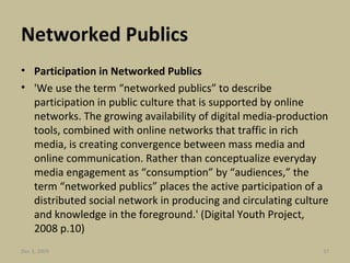 Networked Publics Participation in Networked Publics 'We use the term “networked publics” to describe participation in public culture that is supported by online networks. The growing availability of digital media-production tools, combined with online networks that traffic in rich media, is creating convergence between mass media and online communication. Rather than conceptualize everyday media engagement as “consumption” by “audiences,” the term “networked publics” places the active participation of a distributed social network in producing and circulating culture and knowledge in the foreground.' (Digital Youth Project, 2008 p.10) Jun 7, 2009 