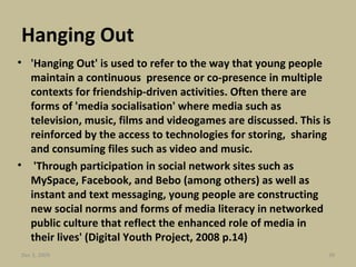 Hanging Out 'Hanging Out' is used to refer to the way that young people maintain a continuous  presence or co-presence in multiple contexts for friendship-driven activities. Often there are forms of 'media socialisation' where media such as television, music, films and videogames are discussed. This is reinforced by the access to technologies for storing,  sharing and consuming files such as video and music.    'Through participation in social network sites such as MySpace, Facebook, and Bebo (among others) as well as instant and text messaging, young people are constructing new social norms and forms of media literacy in networked public culture that reflect the enhanced role of media in their lives' (Digital Youth Project, 2008 p.14) Jun 7, 2009 