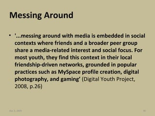 Messing Around '...messing around with media is embedded in social contexts where friends and a broader peer group share a media-related interest and social focus. For most youth, they find this context in their local friendship-driven networks, grounded in popular practices such as MySpace profile creation, digital photography, and gaming’  (Digital Youth Project, 2008, p.26) Jun 7, 2009 