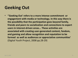 Geeking Out ‘ 'Geeking Out' refers to a more intense commitment  or engagement with media or technology. In this way there is the possibility that the participation goes beyond family, friends and peers to socialization and connections to expert users in interest-driven areas... These activities are associated with creating user-generated content, fandom,  and gaming and allow recognition and reputation to be formed  as well as audiences or appreciative communities’  (Digital Youth Project, 2008 pp.28-29) Jun 7, 2009 
