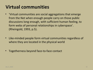 Virtual communities ‘ Virtual communities are social aggregations that emerge from the Net when enough people carry on those public discussions long enough, with sufficient human feeling, to form webs of personal relationships in cyberspace’.  (Rheingold, 1993, p.5). Like-minded people form virtual communities regardless of where they are located in the physical world Togetherness beyond face-to-face contact Jun 7, 2009 