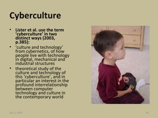 Cyberculture Lister et al. use the term ‘cyberculture’ in two distinct ways (2003, p.385): ‘ culture and technology’ from cybernetics, of how people live with technology in digital, mechanical and industrial structures theoretical study of the culture and technology of this ‘cyberculture’, and in particular an interest in the profound interrelationship between computer technology and culture in the contemporary world  Jun 7, 2009 