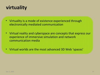 virtuality Virtuality is a mode of existence experienced through electronically mediated communication Virtual reality and cyberspace are concepts that express our experience of immersive simulation and network communication media  Virtual worlds are the most advanced 3D Web ‘spaces’ Jun 7, 2009 