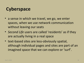 Cyberspace a sense in which we travel, we go, we enter spaces, when we use network communication without leaving our seats Second Life  users are called ‘residents’ as if they are actually living in a real space text-based sites are less-obviously spatial, although individual pages and sites are part of an imagined space that we can explore or ‘surf’. Jun 7, 2009 
