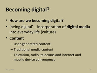 Becoming digital? How are we becoming digital? ‘ being digital’ – incorporation of  digital media  into everyday life (culture) Content User-generated content Traditional media content Television, radio, telecoms and internet and mobile device convergence Jun 7, 2009 