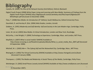 Bibliography Castells, M. (2000)  The Rise of the Network Society (2nd Edition) , Oxford, Blackwell. Digital Youth Project (2008) White Paper  Living and Learning with New Media: Summary of Findings from the Digital Youth Project  [WWW] http://digitalyouth.ischool.berkeley.edu/files/report/digitalyouth-WhitePaper.pdf (Accessed 15 December 2008). Flew, T. (2008)  New Media: An Introduction (3 rd  Edition) , South Melbourne, Oxford University Press. Gauntlett, D. and Horsley R. (Eds. (2004)  Web.Studies , London, Arnold. Giddens, A. (1991)  Modernity and Self-Identity: Self and Society in the Late Modern Age , Cambridge, Polity Press. Lister, M. (et al.) (2003)  New Media: A Critical Introduction , London and New York, Routledge. McCarthy, J. And Wright, P. (2004)  Technology as Experience , Cambridge, Mass. and London, MIT Press. Mayfield, A. (2007) What is social media? [WWW] Available at  http://www.icrossing.co.uk/fileadmin/uploads/eBooks/What_is_social_media_Nov_2007.pdf (Accessed  24 September 2008). Mitchell, W. J. (2003)  Me++: The Cyborg Self and the Networked City , Cambridge, Mass., MIT Press. Rheingold, H. (1993) The Virtual Community [WWW] Available at http://www.rheingold.com/vc/book  (Accessed 5 January 2008). Thompson, J. (1995)  The Media and Modernity: A Social Theory of the Media , Cambridge, Polity Press. Weinberger, D. (2002) Small Pieces Loosely Joined [WWW] Available at http://www.smallpieces.com (Accessed  21 November 2007). Jun 7, 2009 