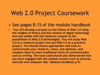 Web 2.0 Project Coursework See pages 8-15 of the module handbook ‘ You will develop a project on the theme of Web 2.0 using the insights of theory and the context of digital technology and new media with the hands-on analysis of the possibilities of Web 2.0 technologies. You will study Web 2.0 as a research project and use Web 2.0 as a practical project. You should choose appropriate web tools to communicate your research, views, and opinions, and compare them to more traditional forms of communication such as writing. The tools used should also demonstrate how you have engaged with the module content such as lectures, tutorials and computer labs’ (Module Handbook p.9) 