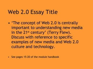 Web 2.0 Essay Title ‘ The concept of Web 2.0 is centrally important to understanding new media in the 21 st  century’ (Terry Flew). Discuss with reference to specific examples of new media and Web 2.0 culture and technology. See pages 15-20 of the module handbook 