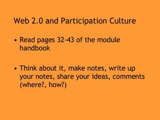 Web 2.0 and Participation Culture Read pages 32-43 of the module handbook Think about it, make notes, write up your notes, share your ideas, comments (where?, how?) 