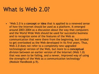 What is Web 2.0? ‘ Web 2.0 is a  concept  or  idea  that is applied to a renewed sense of how the Internet should be used as a platform. It emerged around 2003-2004 as a discussion about the way that computers and the World Wide Web should be used for successful business and to recognize some of the features of the Web as communication that were there from the beginning, but tended to get overlooked as the Web developed in its first years. Thus, Web 2.0 does not refer to a completely new upgraded technological version of the Web, but more to a  conceptual  division between an earlier version of the Internet (Web 1.0) that was seen to be failing, and a newer, improved way of using the strengths of the Web as a communication technology’ (Module Handbook p.9). 