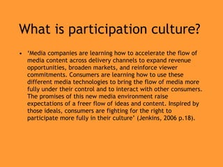 What is participation culture? ‘ Media companies are learning how to accelerate the flow of media content across delivery channels to expand revenue opportunities, broaden markets,   and reinforce viewer commitments. Consumers are learning how to use these   different media technologies to bring the flow of media more fully under their   control and to interact with other consumers. The promises of this new media   environment raise expectations of a freer flow of ideas and content. Inspired   by those ideals, consumers are fighting for the right to participate more fully   in their culture’ (Jenkins, 2006 p.18). 