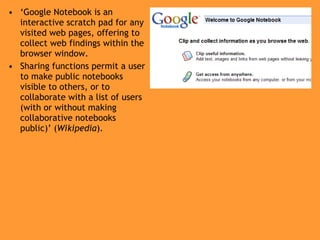 ‘ Google Notebook is an interactive scratch pad for any visited web pages, offering to collect web findings within the browser window. Sharing functions permit a user to make public notebooks visible to others, or to collaborate with a list of users (with or without making collaborative notebooks public)’ ( Wikipedia ) . 
