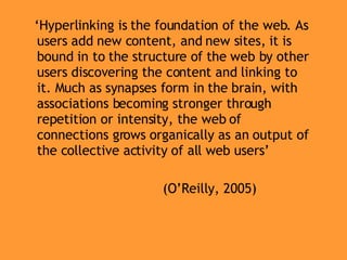 ‘ Hyperlinking is the foundation of the web. As users add new content, and new sites, it is bound in to the structure of the web by other users discovering the content and linking to it. Much as synapses form in the brain, with associations becoming stronger through repetition or intensity, the web of connections grows organically as an output of the collective activity of all web users’ (O’Reilly, 2005) 