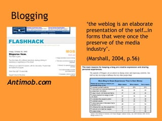 Blogging Antimob.com ‘ the weblog is an elaborate presentation of the self…in forms that were once the preserve of the media industry’. (Marshall, 2004, p.56) 