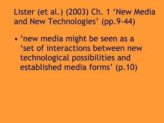 Lister (et al.) (2003) Ch. 1 ‘New Media and New Technologies’ (pp.9-44) ‘ new media might be seen as a ‘set of interactions between new technological possibilities and established media forms’ (p.10) 
