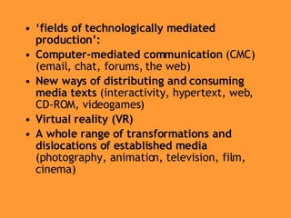 ‘ fields of technologically mediated production’: Computer-mediated communication  (CMC) (email, chat, forums, the web) New ways of distributing and consuming media texts  (interactivity, hypertext, web, CD-ROM, videogames) Virtual reality (VR) A whole range of transformations and dislocations of established media  (photography, animation, television, film, cinema)  