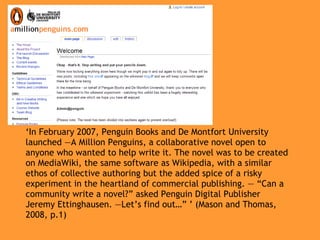 ‘ In February 2007, Penguin Books and De Montfort University launched ―A Million Penguins, a collaborative novel open to anyone who wanted to help write it. The novel was to be created on MediaWiki, the same software as Wikipedia, with a similar ethos of collective authoring but the added spice of a risky experiment in the heartland of commercial publishing. ― “Can a community write a novel?” asked Penguin Digital Publisher Jeremy Ettinghausen. ―Let’s find out…” ’ (Mason and Thomas, 2008, p.1) 