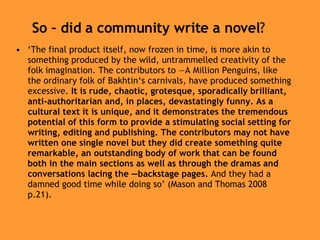So – did a community write a novel ? ‘ The final product itself, now frozen in time, is more akin to something produced by the wild, untrammelled creativity of the folk imagination. The contributors to ―A Million Penguins, like the ordinary folk of Bakhtin‘s carnivals, have produced something excessive.  It is rude, chaotic, grotesque, sporadically brilliant, anti-authoritarian and, in places, devastatingly funny. As a cultural text it is unique, and it demonstrates the tremendous potential of this form to provide a stimulating social setting for writing, editing and publishing. The contributors may not have written one single novel but they did create something quite remarkable, an outstanding body of work that can be found both in the main sections as well as through the dramas and conversations lacing the ―backstage pages.  And they had a damned good time while doing so’ (Mason and Thomas 2008 p.21).  