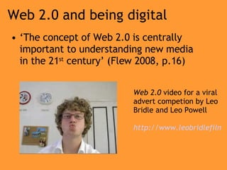 Web 2.0 and being digital ‘ The concept of Web 2.0 is centrally important to understanding new media in the 21 st  century’ (Flew 2008, p.16) Web 2.0  video for a viral advert competion by Leo Bridle and Leo Powell http://www.leobridlefilms.co.uk/Pop-ups/firstpost-flash2.html 