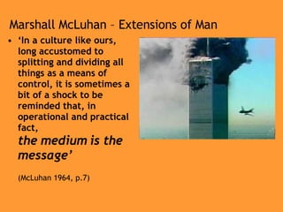Marshall McLuhan – Extensions of Man ‘ In a culture like ours, long accustomed to splitting and dividing all things as a means of control, it is sometimes a bit of a shock to be reminded that, in operational and practical fact,  the medium is the message’ (McLuhan 1964, p.7) 