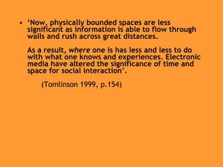 ‘ Now, physically bounded spaces are less significant as information is able to flow through walls and rush across great distances.  As a result,  where  one is has less and less to do with what one knows and experiences. Electronic media have altered the significance of time and space for social interaction’. (Tomlinson 1999, p.154) 