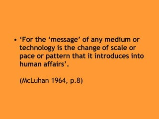 ‘ For the ‘message’ of any medium or technology is the change of scale or pace or pattern that it introduces into human affairs’.   (McLuhan 1964, p.8) 