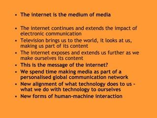 The internet is the medium of media The internet continues and extends the impact of electronic communication Television brings us to the world, it looks at us, making us part of its content The internet exposes and extends us further as we make ourselves its content This is the message of the internet? We spend time making media as part of a personalised global communication network New alignment of what technology does to us – what we do with technology to ourselves New forms of human-machine interaction 