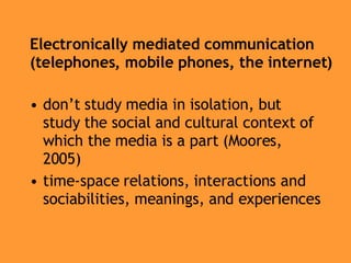 Electronically mediated communication (telephones, mobile phones, the internet) don’t study media in isolation, but study the social and cultural context of which the media is a part (Moores, 2005) time-space relations, interactions and sociabilities, meanings, and experiences 