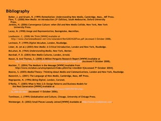 Bibliography Bolter, J. and Grusin, R. (1999)  Remediation: Understanding New Media , Cambridge, Mass., MIT Press. Flew, T. (2008)  New Media: An Introduction (3 rd  Edition) , South Melbourne, Oxford University  Press. Jenkins, H. (2006)  Convergence Culture: when Old and New Media Collide , New York, New York  University Press. Lacey, N. (1998)  Image and Representation , Basingstoke, Macmillan. Leadbeater, C. (2008) We Think [WWW] Available at  http://www.charlesleadbeater.net/cms/xstandard/Rev%20Ch%20Two.pdf (Accessed 3 October 2008). Levinson, P. (1999)  Digital McLuhan , London, Routledge. Lister, M. (et al.) (2003)  New Media: A Critical Introduction , London and New York, Routledge. McLuhan, M. (1964)  Understanding Media , New York, Mentor. Marshall, P. D. (2004)  New Media Cultures , London, Arnold. Mason, B. And Thomas, S. (2008) A Million Penguins Research Report [WWW] Available at  http://www.ioct.dmu.ac.uk/projects/amillionpenguinsreport.pdf  (Accessed 9 October 2008). Mockler, T. (2004) The Medium is the Message [WWW] Available from  http://www.mcluhan.ca/umsymposium/index.phtml?ac=view&id=1[Accessed 7 th  October 2004]. Moores, S. (2005)  Media/Theory: Thinking About Media and Communications , London and New York, Routledge .  Manovich, L. (2001)  The Language of New Media , Cambridge, Mass, MIT Press. Negroponte, N. (1996)  Being Digital , London, Coronet. O’Reilly, T. (2005) What is Web 2.0: Design Patterns and Business Models for  the Next Generation [WWW] Available at  http ://www.oreillynet.com/pub/a/oreilly/tim/news/2005/09/30/what-       is_ web-20.html   (Accessed 11 October 2006). Tomlinson, J. (1999) Globalisation and Culture, Chicago, University of Chicago Press. Weinberger, D. (2002) Small Pieces Loosely Joined [WWW] Available at  http://www.smallpieces.com .  