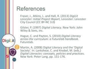 References
Fraser, J., Atkins, L. and Hall, R. (2013) DigiLit
Leicester: Initial Project Report, Leicester: Leicester
City Council (CC BY-NC 3.0)
Gilster, P. (1997) Digital Literacy. New York: John
Wiley & Sons, inc.
Hague, C. and Payton, S. (2010) Digital Literacy
across the curriculum: a Futurelab handbook.
Futurelab.
Martin, A. (2008) Digital Literacy and the ‘Digital
Society’. In: Lankshear, C. and Knobel, M. (eds.)
Digital Literacies: concepts, policies and practices.
New York: Peter Lang, pp. 151-176.

 