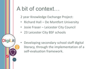 A bit of context…
2 year Knowledge Exchange Project:
• Richard Hall – De Montfort University
• Josie Fraser – Leicester City Council
• 23 Leicester City BSF schools
• Developing secondary school staff digital
literacy, through the implementation of a
self-evaluation framework.

 