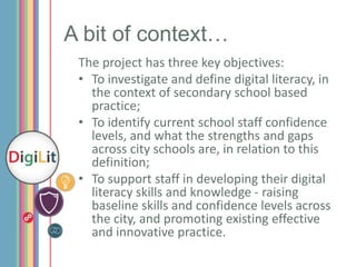 A bit of context…
The project has three key objectives:
• To investigate and define digital literacy, in
the context of secondary school based
practice;
• To identify current school staff confidence
levels, and what the strengths and gaps
across city schools are, in relation to this
definition;
• To support staff in developing their digital
literacy skills and knowledge - raising
baseline skills and confidence levels across
the city, and promoting existing effective
and innovative practice.

 