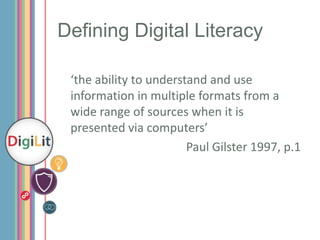 Defining Digital Literacy
‘the ability to understand and use
information in multiple formats from a
wide range of sources when it is
presented via computers’
Paul Gilster 1997, p.1

 
