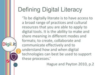 Defining Digital Literacy
‘To be digitally literate is to have access to
a broad range of practices and cultural
resources that you are able to apply to
digital tools. It is the ability to make and
share meaning in different modes and
formats; to create, collaborate and
communicate effectively and to
understand how and when digital
technologies can best be used to support
these processes.’
Hague and Payton 2010, p.2

 