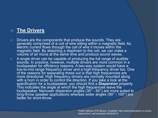    The Drivers
   Drivers are the components that produce the sounds. They are
    generally comprised of a coil of wire sitting within a magnetic field. As
    electric current flows through the coil of wire it moves within the
    magnetic field. By attaching a diaphram to the coil, we can make a
    volume of air move at the same time and produce sound waves.
   A single driver can be capable of producing the full range of audible
    sounds. In practice, however, multiple drivers are more common in a
    loudspeaker for efficiency reasons. A two-way system would have a
    low-to-mid range frequency driver and a high-frequency driver too. One
    of the reasons for separating these out is that high frequencies are
    more directional. High frequency drivers are normally mounted along
    with a horn in order to control the direction. If you take a look at the
    specification for a loudspeaker, you should find a Dispersion property.
    This indicates the angle at which the high frequencies leave the
    loudspeaker. Narrower dispersion angles (30° - 60°) are more suited to
    long-throw speaker applications whereas wider angles (90° - 100°) are
    better for short-throw.


                                          Public Address (PA) Basics. Available: http://www.livesystems.co.uk/pa-
                                          basics.html. Last accessed 04/03/2013.
 