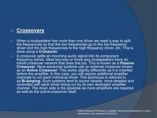    Crossovers
   When a loudspeaker has more than one driver we need a way to split
    the frequencies so that the low frequencies go to the low frequency
    driver and the high frequencies to the high frequency driver, etc. This is
    done using a Crossover.
   A crossover splits an incoming audio signal into its component
    frequency bands. Most two-way or three-way loudspeakers have an
    inbuilt crossover network that does this job. This is known as a Passive
    Crossover. More advanced systems use an external crossover known
    as an Active Crossover. This works slightly differently as it is inserted
    before the amplifier. In this case, you will require additional amplifier
    channels to run each individual driver. This technique is referred to
    as Bi-Amping. Such systems tend to sound cleaner, more detailed and
    controlled with each driver being run by its own dedicated amplifier
    channel. The down side is the expense as more amplifiers are required
    as well as the active-crossover itself.




                                          Public Address (PA) Basics. Available: http://www.livesystems.co.uk/pa-
                                          basics.html. Last accessed 04/03/2013.
 
